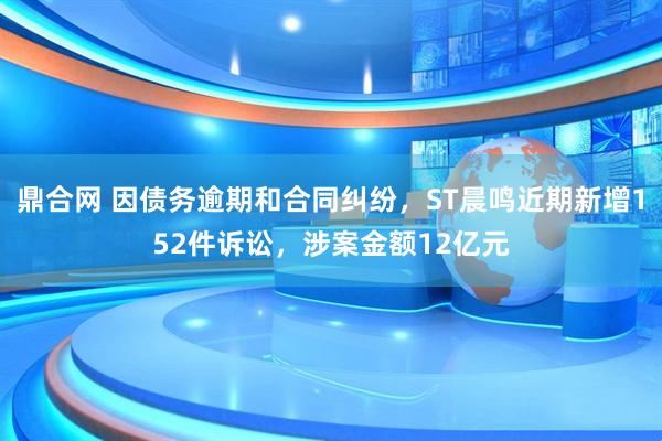 鼎合网 因债务逾期和合同纠纷，ST晨鸣近期新增152件诉讼，涉案金额12亿元