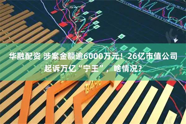 华融配资 涉案金额逾6000万元！26亿市值公司起诉万亿“宁王”，啥情况？