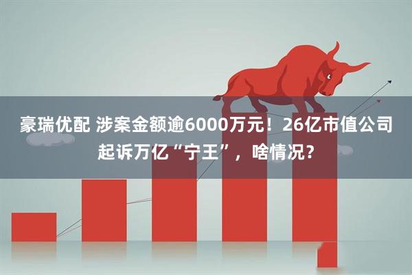 豪瑞优配 涉案金额逾6000万元！26亿市值公司起诉万亿“宁王”，啥情况？