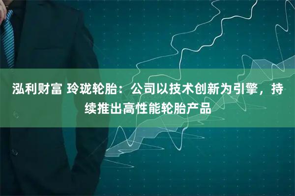 泓利财富 玲珑轮胎：公司以技术创新为引擎，持续推出高性能轮胎产品