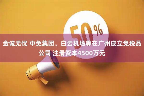 金诚无忧 中免集团、白云机场等在广州成立免税品公司 注册资本4500万元