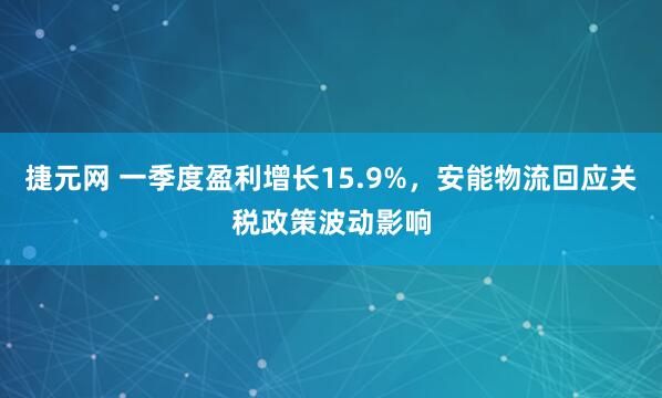 捷元网 一季度盈利增长15.9%，安能物流回应关税政策波动影响
