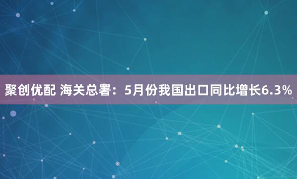 聚创优配 海关总署：5月份我国出口同比增长6.3%