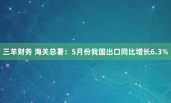 三羊财务 海关总署：5月份我国出口同比增长6.3%
