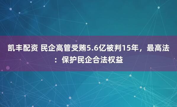 凯丰配资 民企高管受贿5.6亿被判15年，最高法：保护民企合法权益