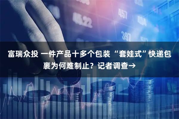 富瑞众投 一件产品十多个包装 “套娃式”快递包裹为何难制止?记者调查→