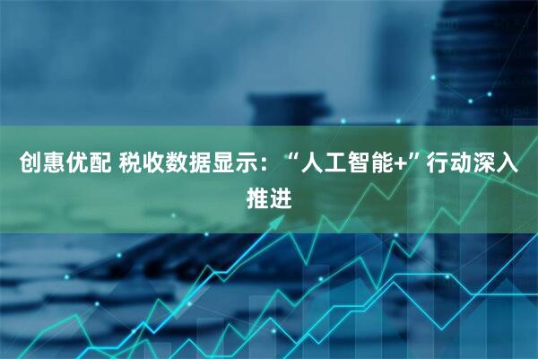 创惠优配 税收数据显示:“人工智能+”行动深入推进