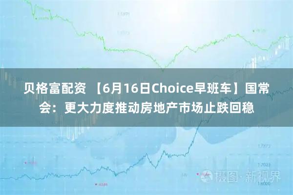 贝格富配资 【6月16日Choice早班车】国常会:更大力度推动房地产市场止跌回稳