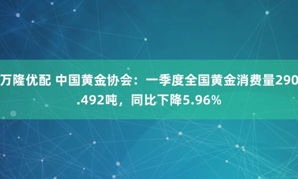 万隆优配 中国黄金协会:一季度全国黄金消费量290.492吨,同比下降5.96%