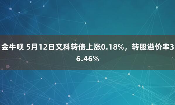 金牛呗 5月12日文科转债上涨0.18%,转股溢价率36.46%