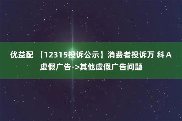优益配 【12315投诉公示】消费者投诉万 科Ａ虚假广告->其他虚假广告问题