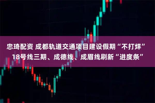 忠琦配资 成都轨道交通项目建设假期“不打烊” 18号线三期、成德线、成眉线刷新“进度条”