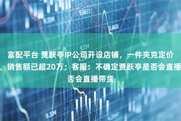 富配平台 贾跃亭IP公司开设店铺,一件夹克定价799,销售额已超20万;客服:不确定贾跃亭是否会直播带货