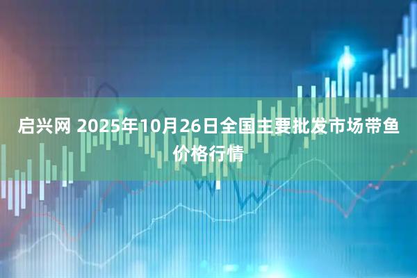 启兴网 2025年10月26日全国主要批发市场带鱼价格行情