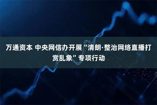 万通资本 中央网信办开展“清朗·整治网络直播打赏乱象”专项行动