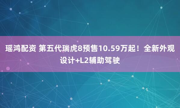 瑶鸿配资 第五代瑞虎8预售10.59万起！全新外观设计+L2辅助驾驶