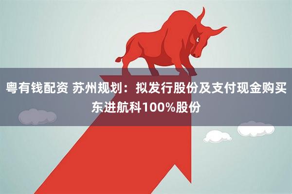 粤有钱配资 苏州规划:拟发行股份及支付现金购买东进航科100%股份