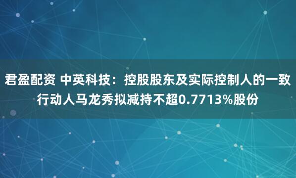 君盈配资 中英科技:控股股东及实际控制人的一致行动人马龙秀拟减持不超0.7713%股份