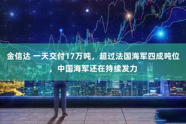 金信达 一天交付17万吨,超过法国海军四成吨位,中国海军还在持续发力