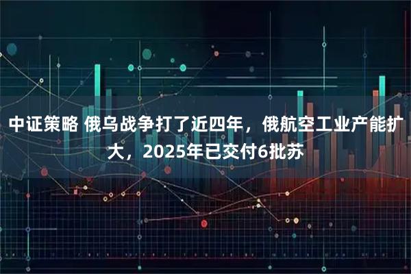 中证策略 俄乌战争打了近四年,俄航空工业产能扩大,2025年已交付6批苏