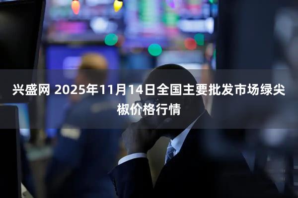 兴盛网 2025年11月14日全国主要批发市场绿尖椒价格行情