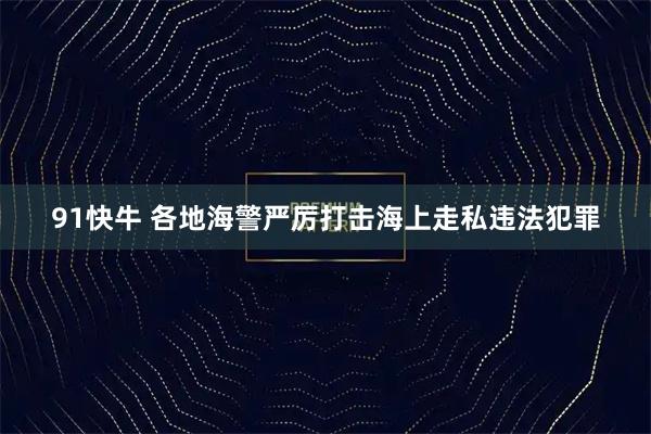 91快牛 各地海警严厉打击海上走私违法犯罪