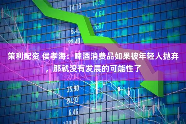 策利配资 侯孝海:啤酒消费品如果被年轻人抛弃,那就没有发展的可能性了