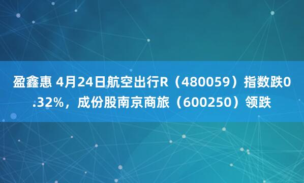 盈鑫惠 4月24日航空出行R（480059）指数跌0.32%，成份股南京商旅（600250）领跌