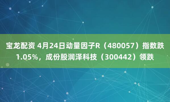 宝龙配资 4月24日动量因子R（480057）指数跌1.05%，成份股润泽科技（300442）领跌