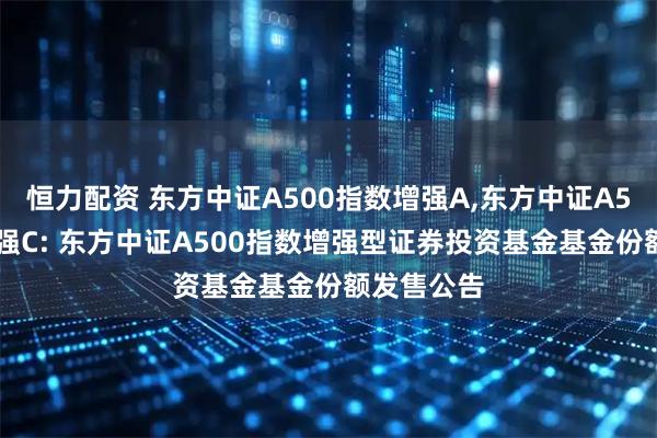 恒力配资 东方中证A500指数增强A,东方中证A500指数增强C: 东方中证A500指数增强型证券投资基金基金份额发售公告