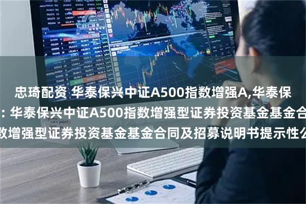 忠琦配资 华泰保兴中证A500指数增强A,华泰保兴中证A500指数增强C: 华泰保兴中证A500指数增强型证券投资基金基金合同及招募说明书提示性公告