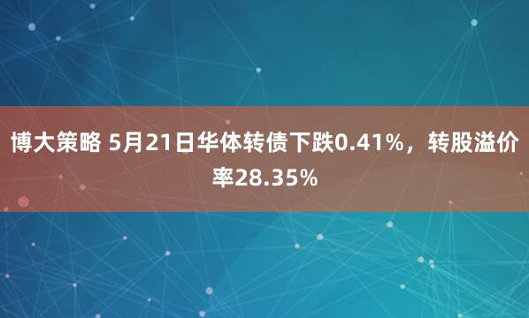 博大策略 5月21日华体转债下跌0.41%，转股溢价率28.35%