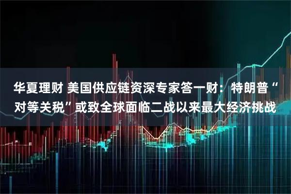 华夏理财 美国供应链资深专家答一财：特朗普“对等关税”或致全球面临二战以来最大经济挑战