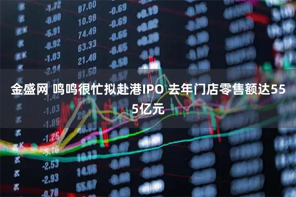 金盛网 鸣鸣很忙拟赴港IPO 去年门店零售额达555亿元