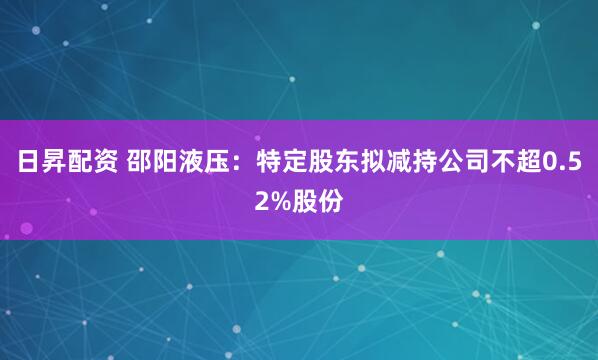 日昇配资 邵阳液压：特定股东拟减持公司不超0.52%股份