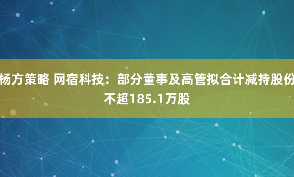 杨方策略 网宿科技：部分董事及高管拟合计减持股份不超185.1万股