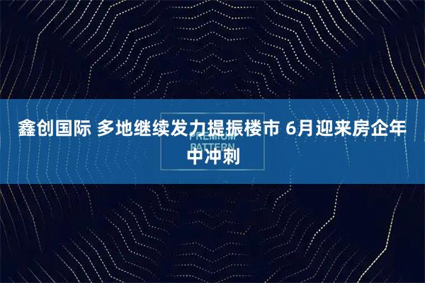 鑫创国际 多地继续发力提振楼市 6月迎来房企年中冲刺