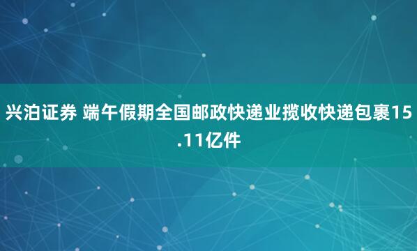 兴泊证券 端午假期全国邮政快递业揽收快递包裹15.11亿件