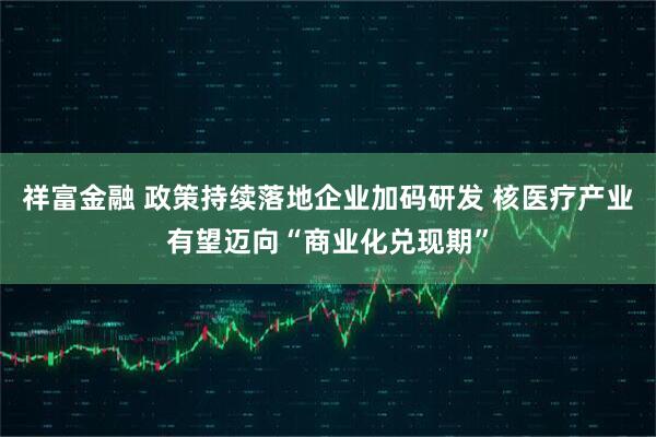 祥富金融 政策持续落地企业加码研发 核医疗产业有望迈向“商业化兑现期”