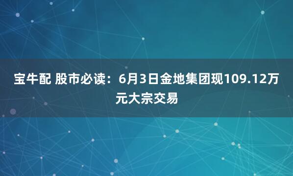 宝牛配 股市必读：6月3日金地集团现109.12万元大宗交易