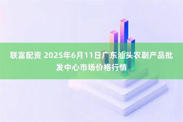 联富配资 2025年6月11日广东汕头农副产品批发中心市场价格行情