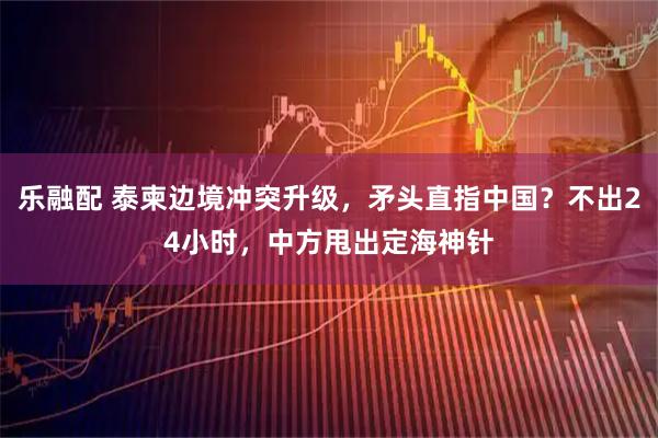 乐融配 泰柬边境冲突升级,矛头直指中国?不出24小时,中方甩出定海神针