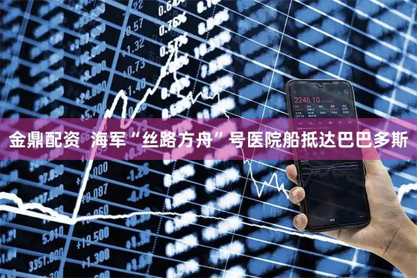 金鼎配资  海军“丝路方舟”号医院船抵达巴巴多斯