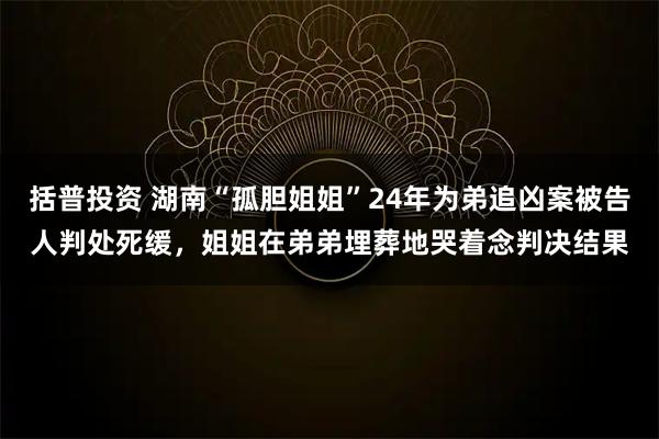 括普投资 湖南“孤胆姐姐”24年为弟追凶案被告人判处死缓,姐姐在弟弟埋葬地哭着念判决结果