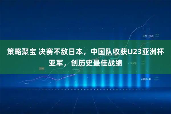 策略聚宝 决赛不敌日本,中国队收获U23亚洲杯亚军,创历史最佳战绩