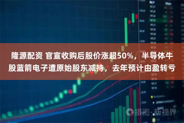 隆源配资 官宣收购后股价涨超50%，半导体牛股蓝箭电子遭原始股东减持，去年预计由盈转亏