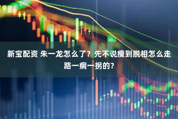 新宝配资 朱一龙怎么了？先不说瘦到脱相怎么走路一瘸一拐的？