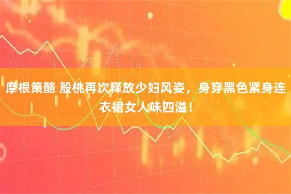 摩根策酪 殷桃再次释放少妇风姿,身穿黑色紧身连衣裙女人味四溢!