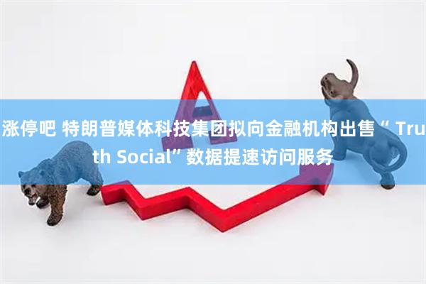 涨停吧 特朗普媒体科技集团拟向金融机构出售“ Truth Social”数据提速访问服务