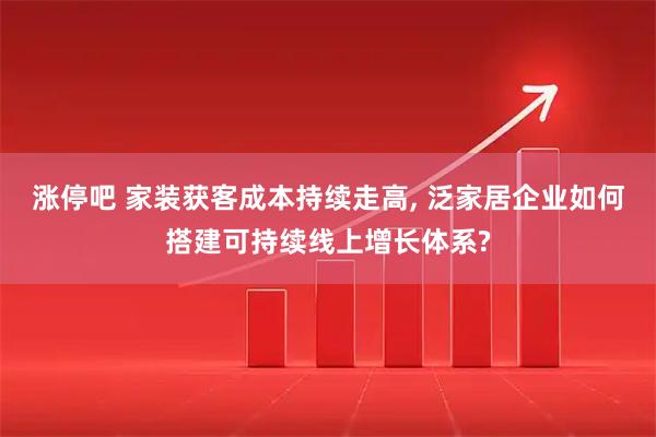 涨停吧 家装获客成本持续走高, 泛家居企业如何搭建可持续线上增长体系?